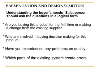 PRESENTATION AND DEMONSTARTION
Understanding the buyer’s needs- Salesperson
should ask the questions in a logical form.
* Are you buying this product for the first time or making
a change from the existing supplier.
* Who are involved in buying decision making for this
product.
* Have you experienced any problems on quality.
* Which parts of the existing system create errors.
 
