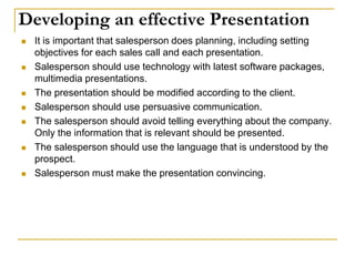 Developing an effective Presentation
 It is important that salesperson does planning, including setting
objectives for each sales call and each presentation.
 Salesperson should use technology with latest software packages,
multimedia presentations.
 The presentation should be modified according to the client.
 Salesperson should use persuasive communication.
 The salesperson should avoid telling everything about the company.
Only the information that is relevant should be presented.
 The salesperson should use the language that is understood by the
prospect.
 Salesperson must make the presentation convincing.
 