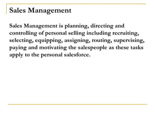 Sales Management
Sales Management is planning, directing and
controlling of personal selling including recruiting,
selecting, equipping, assigning, routing, supervising,
paying and motivating the salespeople as these tasks
apply to the personal salesforce.
 