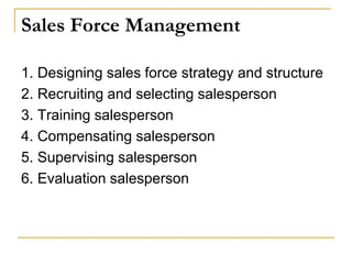 Sales Force Management
1. Designing sales force strategy and structure
2. Recruiting and selecting salesperson
3. Training salesperson
4. Compensating salesperson
5. Supervising salesperson
6. Evaluation salesperson
 