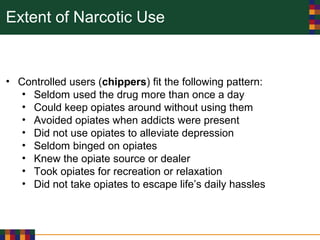 Extent of Narcotic Use
• Controlled users (chippers) fit the following pattern:
• Seldom used the drug more than once a day
• Could keep opiates around without using them
• Avoided opiates when addicts were present
• Did not use opiates to alleviate depression
• Seldom binged on opiates
• Knew the opiate source or dealer
• Took opiates for recreation or relaxation
• Did not take opiates to escape life’s daily hassles
 