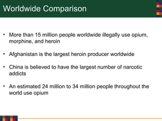 Worldwide Comparison
• More than 15 million people worldwide illegally use opium,
morphine, and heroin
• Afghanistan is the largest heroin producer worldwide
• China is believed to have the largest number of narcotic
addicts
• An estimated 24 million to 34 million people throughout the
world use opium
 