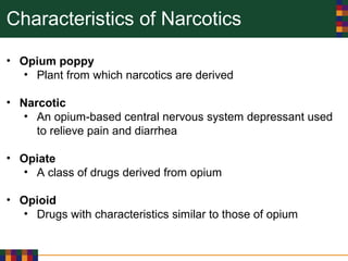 Characteristics of Narcotics
• Opium poppy
• Plant from which narcotics are derived
• Narcotic
• An opium-based central nervous system depressant used
to relieve pain and diarrhea
• Opiate
• A class of drugs derived from opium
• Opioid
• Drugs with characteristics similar to those of opium
 