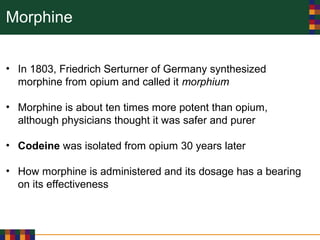 Morphine
• In 1803, Friedrich Serturner of Germany synthesized
morphine from opium and called it morphium
• Morphine is about ten times more potent than opium,
although physicians thought it was safer and purer
• Codeine was isolated from opium 30 years later
• How morphine is administered and its dosage has a bearing
on its effectiveness
 