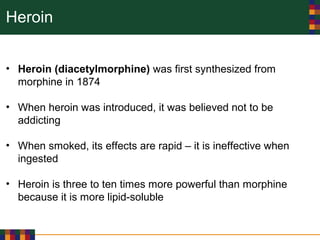 Heroin
• Heroin (diacetylmorphine) was first synthesized from
morphine in 1874
• When heroin was introduced, it was believed not to be
addicting
• When smoked, its effects are rapid – it is ineffective when
ingested
• Heroin is three to ten times more powerful than morphine
because it is more lipid-soluble
 