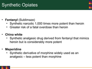 Synthetic Opiates
• Fentanyl (Sublimaze)
• Synthetic narcotic 1,000 times more potent than heroin
• Greater risk of a fatal overdose than heroin
• China white
• Synthetic analgesic drug derived from fentanyl that mimics
heroin but is considerably more potent
• Meperidine
• Synthetic derivative of morphine widely used as an
analgesic – less potent than morphine
 