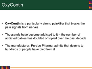 OxyContin
• OxyContin is a particularly strong painkiller that blocks the
pain signals from nerves
• Thousands have become addicted to it – the number of
addicted babies has doubled or tripled over the past decade
• The manufacturer, Purdue Pharma, admits that dozens to
hundreds of people have died from it
 