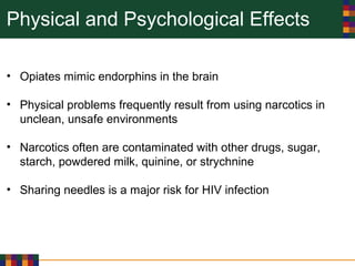 Physical and Psychological Effects
• Opiates mimic endorphins in the brain
• Physical problems frequently result from using narcotics in
unclean, unsafe environments
• Narcotics often are contaminated with other drugs, sugar,
starch, powdered milk, quinine, or strychnine
• Sharing needles is a major risk for HIV infection
 