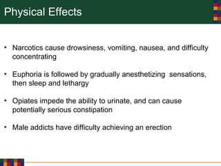 Physical Effects
• Narcotics cause drowsiness, vomiting, nausea, and difficulty
concentrating
• Euphoria is followed by gradually anesthetizing sensations,
then sleep and lethargy
• Opiates impede the ability to urinate, and can cause
potentially serious constipation
• Male addicts have difficulty achieving an erection
 