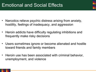 Emotional and Social Effects
• Narcotics relieve psychic distress arising from anxiety,
hostility, feelings of inadequacy, and aggression
• Heroin addicts have difficulty regulating inhibitions and
frequently make risky decisions
• Users sometimes ignore or become alienated and hostile
toward friends and family members
• Heroin use has been associated with criminal behavior,
unemployment, and violence
 