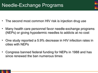 Needle-Exchange Programs
• The second most common HIV risk is injection drug use
• Many health care personnel favor needle-exchange programs
(NEPs) or giving hypodermic needles to addicts at no cost
• One study reported a 5.9% decrease in HIV infection rates in
cities with NEPs
• Congress banned federal funding for NEPs in 1988 and has
since renewed the ban numerous times
 
