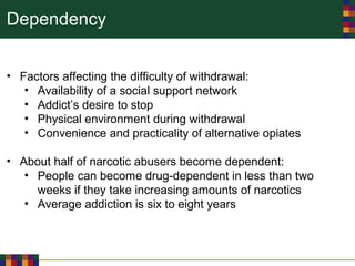 Dependency
• Factors affecting the difficulty of withdrawal:
• Availability of a social support network
• Addict’s desire to stop
• Physical environment during withdrawal
• Convenience and practicality of alternative opiates
• About half of narcotic abusers become dependent:
• People can become drug-dependent in less than two
weeks if they take increasing amounts of narcotics
• Average addiction is six to eight years
 