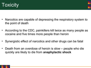 Toxicity
• Narcotics are capable of depressing the respiratory system to
the point of death
• According to the CDC, painkillers kill twice as many people as
cocaine and five times more people than heroin
• Synergistic effect of narcotics and other drugs can be fatal
• Death from an overdose of heroin is slow – people who die
quickly are likely to die from anaphylactic shock
 