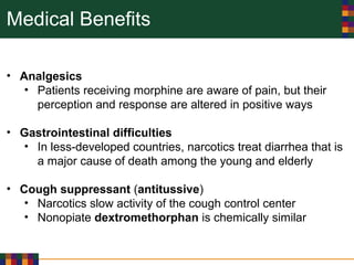Medical Benefits
• Analgesics
• Patients receiving morphine are aware of pain, but their
perception and response are altered in positive ways
• Gastrointestinal difficulties
• In less-developed countries, narcotics treat diarrhea that is
a major cause of death among the young and elderly
• Cough suppressant (antitussive)
• Narcotics slow activity of the cough control center
• Nonopiate dextromethorphan is chemically similar
 