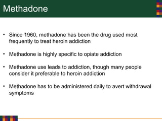 Methadone
• Since 1960, methadone has been the drug used most
frequently to treat heroin addiction
• Methadone is highly specific to opiate addiction
• Methadone use leads to addiction, though many people
consider it preferable to heroin addiction
• Methadone has to be administered daily to avert withdrawal
symptoms
 