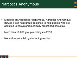 Narcotics Anonymous
• Modeled on Alcoholics Anonymous, Narcotics Anonymous
(NA) is a self-help group designed to help people who are
addicted to heroin and medically prescribed narcotics
• More than 58,000 group meetings in 2010
• NA addresses all drugs including alcohol
 