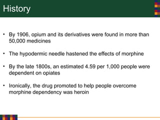 History
• By 1906, opium and its derivatives were found in more than
50,000 medicines
• The hypodermic needle hastened the effects of morphine
• By the late 1800s, an estimated 4.59 per 1,000 people were
dependent on opiates
• Ironically, the drug promoted to help people overcome
morphine dependency was heroin
 
