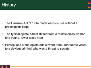 History
• The Harrison Act of 1914 made narcotic use without a
prescription illegal
• The typical opiate addict shifted from a middle-class woman
to a young, lower-class man
• Perceptions of the opiate addict went from unfortunate victim
to a deviant criminal who was a threat to society
 