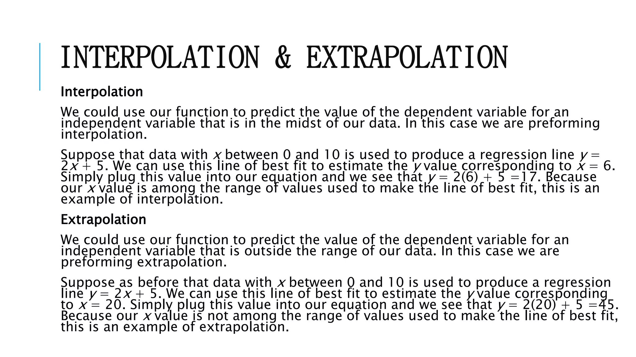 INTERPOLATION & EXTRAPOLATION
Interpolation
We could use our function to predict the value of the dependent variable for an
independent variable that is in the midst of our data. In this case we are preforming
interpolation.
Suppose that data with x between 0 and 10 is used to produce a regression line y =
2x + 5. We can use this line of best fit to estimate the y value corresponding to x = 6.
Simply plug this value into our equation and we see that y = 2(6) + 5 =17. Because
our x value is among the range of values used to make the line of best fit, this is an
example of interpolation.
Extrapolation
We could use our function to predict the value of the dependent variable for an
independent variable that is outside the range of our data. In this case we are
preforming extrapolation.
Suppose as before that data with x between 0 and 10 is used to produce a regression
line y = 2x + 5. We can use this line of best fit to estimate the y value corresponding
to x = 20. Simply plug this value into our equation and we see that y = 2(20) + 5 =45.
Because our x value is not among the range of values used to make the line of best fit,
this is an example of extrapolation.
 