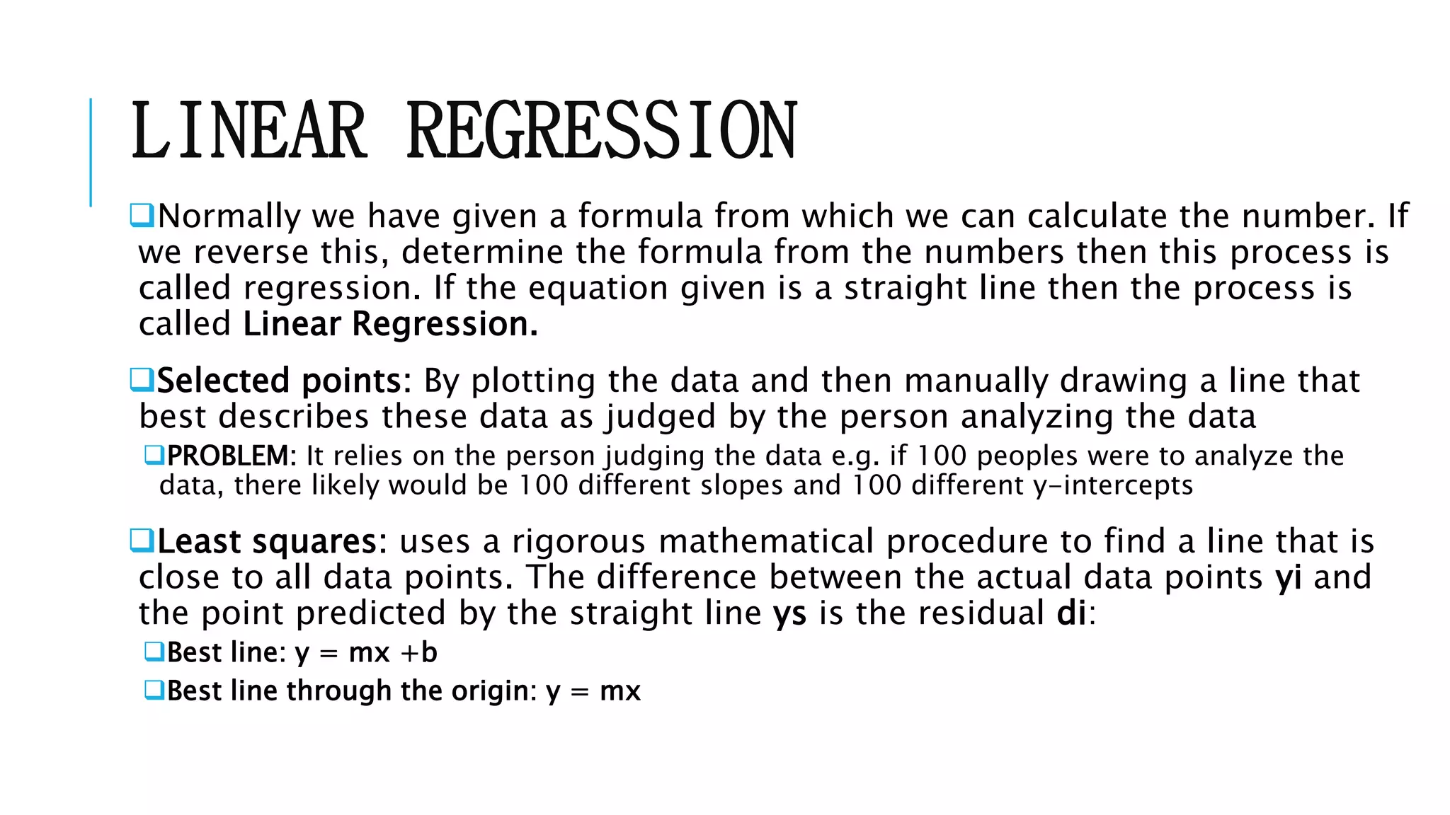 LINEAR REGRESSION
Normally we have given a formula from which we can calculate the number. If
we reverse this, determine the formula from the numbers then this process is
called regression. If the equation given is a straight line then the process is
called Linear Regression.
Selected points: By plotting the data and then manually drawing a line that
best describes these data as judged by the person analyzing the data
PROBLEM: It relies on the person judging the data e.g. if 100 peoples were to analyze the
data, there likely would be 100 different slopes and 100 different y-intercepts
Least squares: uses a rigorous mathematical procedure to find a line that is
close to all data points. The difference between the actual data points yi and
the point predicted by the straight line ys is the residual di:
Best line: y = mx +b
Best line through the origin: y = mx
 