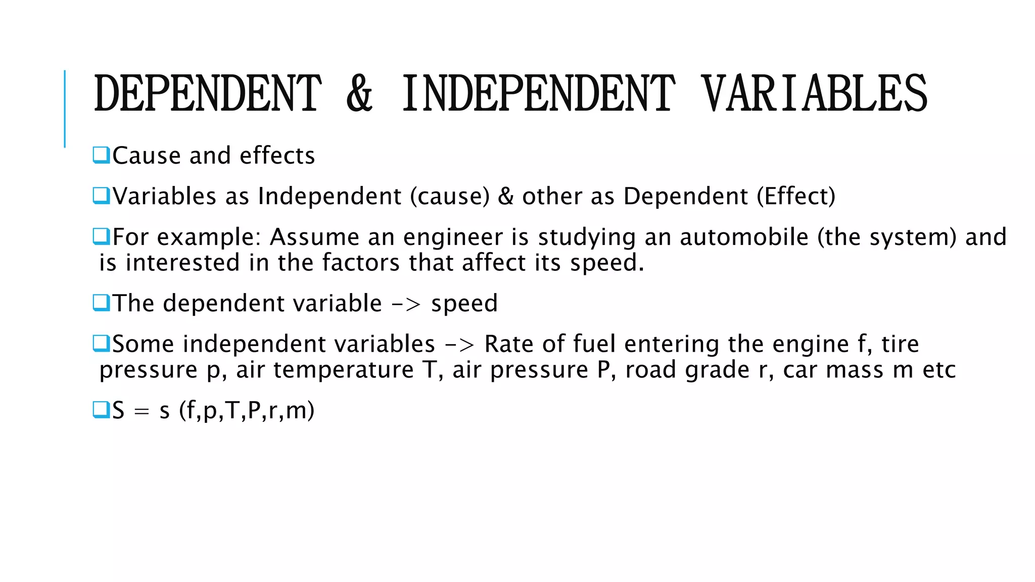DEPENDENT & INDEPENDENT VARIABLES
Cause and effects
Variables as Independent (cause) & other as Dependent (Effect)
For example: Assume an engineer is studying an automobile (the system) and
is interested in the factors that affect its speed.
The dependent variable -> speed
Some independent variables -> Rate of fuel entering the engine f, tire
pressure p, air temperature T, air pressure P, road grade r, car mass m etc
S = s (f,p,T,P,r,m)
 