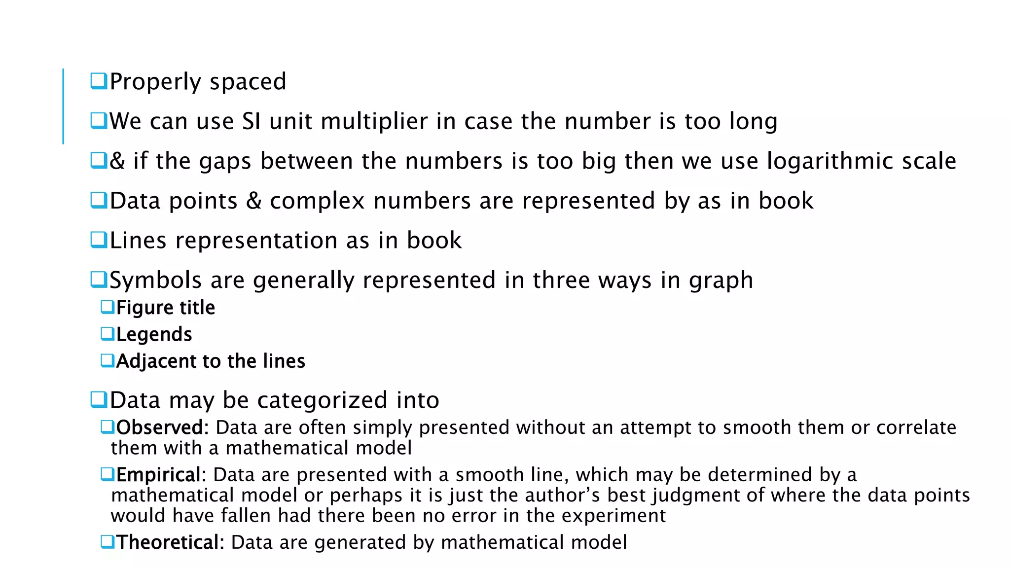 Properly spaced
We can use SI unit multiplier in case the number is too long
& if the gaps between the numbers is too big then we use logarithmic scale
Data points & complex numbers are represented by as in book
Lines representation as in book
Symbols are generally represented in three ways in graph
Figure title
Legends
Adjacent to the lines
Data may be categorized into
Observed: Data are often simply presented without an attempt to smooth them or correlate
them with a mathematical model
Empirical: Data are presented with a smooth line, which may be determined by a
mathematical model or perhaps it is just the author’s best judgment of where the data points
would have fallen had there been no error in the experiment
Theoretical: Data are generated by mathematical model
 