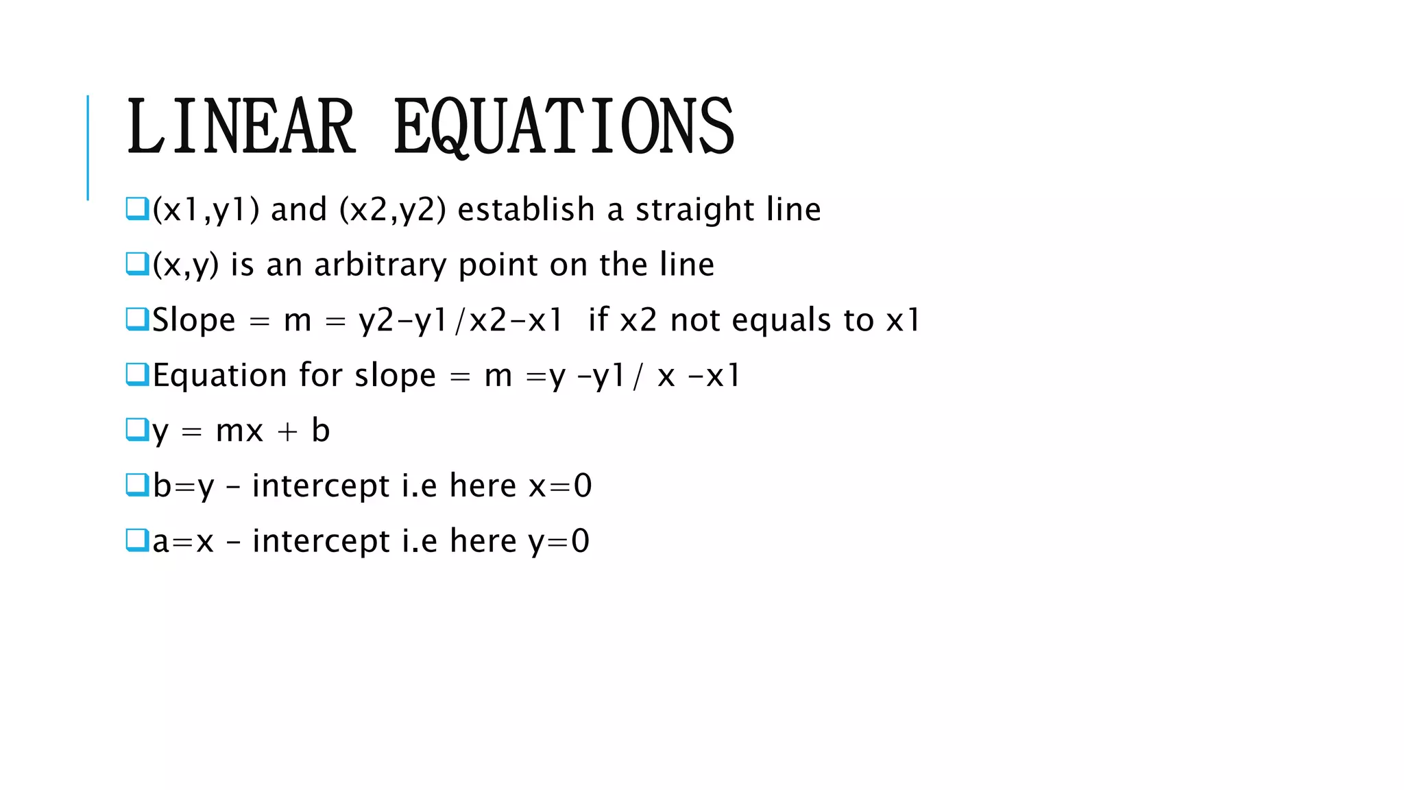 LINEAR EQUATIONS
(x1,y1) and (x2,y2) establish a straight line
(x,y) is an arbitrary point on the line
Slope = m = y2-y1/x2-x1 if x2 not equals to x1
Equation for slope = m =y –y1/ x -x1
y = mx + b
b=y – intercept i.e here x=0
a=x – intercept i.e here y=0
 