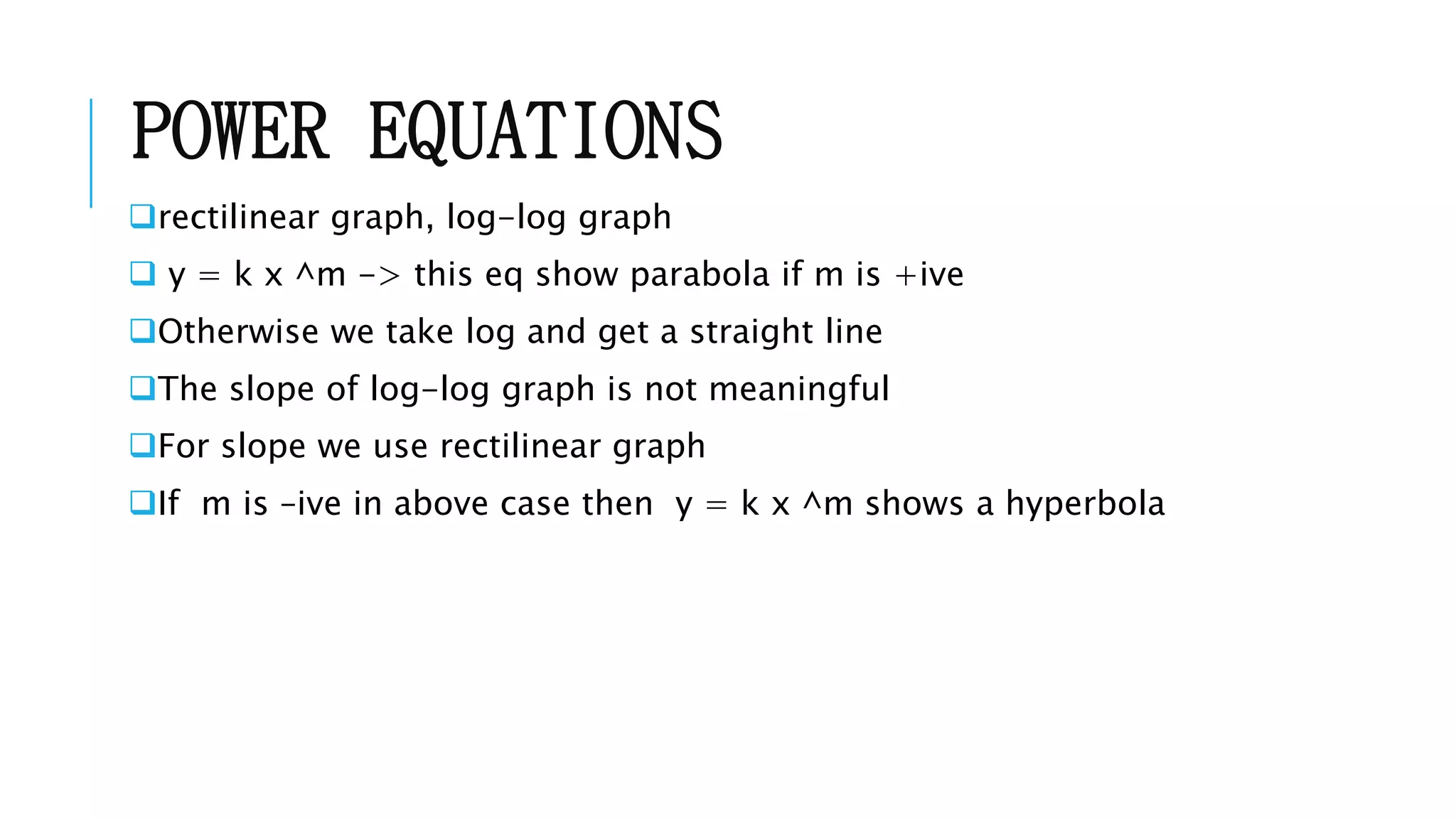 POWER EQUATIONS
rectilinear graph, log-log graph
 y = k x ^m -> this eq show parabola if m is +ive
Otherwise we take log and get a straight line
The slope of log-log graph is not meaningful
For slope we use rectilinear graph
If m is –ive in above case then y = k x ^m shows a hyperbola
 