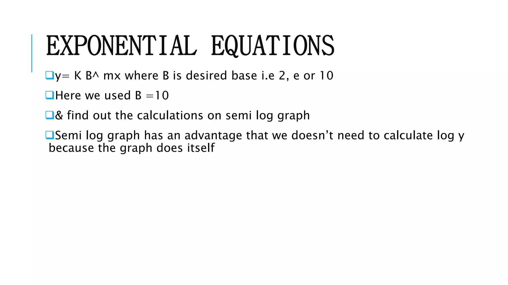 EXPONENTIAL EQUATIONS
y= K B^ mx where B is desired base i.e 2, e or 10
Here we used B =10
& find out the calculations on semi log graph
Semi log graph has an advantage that we doesn’t need to calculate log y
because the graph does itself
 