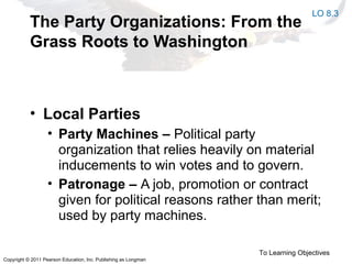 Copyright © 2011 Pearson Education, Inc. Publishing as Longman
The Party Organizations: From the
Grass Roots to Washington
• Local Parties
• Party Machines – Political party
organization that relies heavily on material
inducements to win votes and to govern.
• Patronage – A job, promotion or contract
given for political reasons rather than merit;
used by party machines.
To Learning Objectives
LO 8.3
 