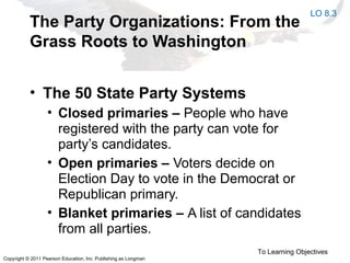 Copyright © 2011 Pearson Education, Inc. Publishing as Longman
The Party Organizations: From the
Grass Roots to Washington
• The 50 State Party Systems
• Closed primaries – People who have
registered with the party can vote for
party’s candidates.
• Open primaries – Voters decide on
Election Day to vote in the Democrat or
Republican primary.
• Blanket primaries – A list of candidates
from all parties.
To Learning Objectives
LO 8.3
 