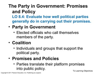 The Party in Government: Promises
and Policy
LO 8.4: Evaluate how well political parties
generally do in carrying out their promises.
• Party in Government
• Elected officials who call themselves
members of the party.
• Coalition
• Individuals and groups that support the
political party.
• Promises and Policies
• Parties translate their platform promises
into public policy. To Learning Objectives
Copyright © 2011 Pearson Education, Inc. Publishing as Longman
 