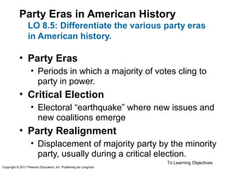 Party Eras in American History
LO 8.5: Differentiate the various party eras
in American history.
• Party Eras
• Periods in which a majority of votes cling to
party in power.
• Critical Election
• Electoral “earthquake” where new issues and
new coalitions emerge
• Party Realignment
• Displacement of majority party by the minority
party, usually during a critical election.
To Learning Objectives
Copyright © 2011 Pearson Education, Inc. Publishing as Longman
 