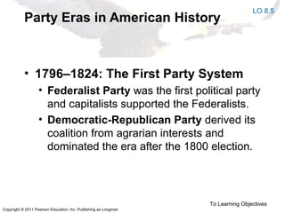 Copyright © 2011 Pearson Education, Inc. Publishing as Longman
Party Eras in American History
• 1796–1824: The First Party System
• Federalist Party was the first political party
and capitalists supported the Federalists.
• Democratic-Republican Party derived its
coalition from agrarian interests and
dominated the era after the 1800 election.
To Learning Objectives
LO 8.5
 