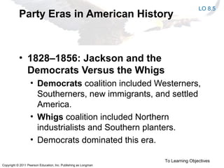 Copyright © 2011 Pearson Education, Inc. Publishing as Longman
Party Eras in American History
• 1828–1856: Jackson and the
Democrats Versus the Whigs
• Democrats coalition included Westerners,
Southerners, new immigrants, and settled
America.
• Whigs coalition included Northern
industrialists and Southern planters.
• Democrats dominated this era.
To Learning Objectives
LO 8.5
 