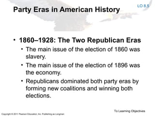 Copyright © 2011 Pearson Education, Inc. Publishing as Longman
Party Eras in American History
• 1860–1928: The Two Republican Eras
• The main issue of the election of 1860 was
slavery.
• The main issue of the election of 1896 was
the economy.
• Republicans dominated both party eras by
forming new coalitions and winning both
elections.
To Learning Objectives
LO 8.5
 