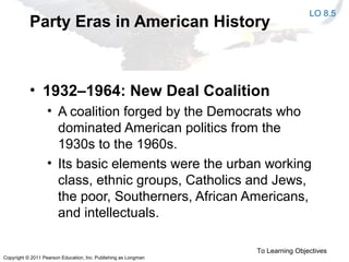 Copyright © 2011 Pearson Education, Inc. Publishing as Longman
Party Eras in American History
• 1932–1964: New Deal Coalition
• A coalition forged by the Democrats who
dominated American politics from the
1930s to the 1960s.
• Its basic elements were the urban working
class, ethnic groups, Catholics and Jews,
the poor, Southerners, African Americans,
and intellectuals.
To Learning Objectives
LO 8.5
 