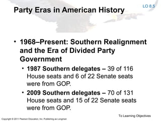 Copyright © 2011 Pearson Education, Inc. Publishing as Longman
Party Eras in American History
• 1968–Present: Southern Realignment
and the Era of Divided Party
Government
• 1987 Southern delegates – 39 of 116
House seats and 6 of 22 Senate seats
were from GOP.
• 2009 Southern delegates – 70 of 131
House seats and 15 of 22 Senate seats
were from GOP.
To Learning Objectives
LO 8.5
 