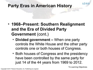 Copyright © 2011 Pearson Education, Inc. Publishing as Longman
Party Eras in American History
• 1968–Present: Southern Realignment
and the Era of Divided Party
Government (cont.)
• Divided government – When one party
controls the White House and the other party
controls one or both houses of Congress.
• Both houses of Congress and the presidency
have been controlled by the same party for
just 14 of the 44 years from 1969 to 2012.
To Learning Objectives
LO 8.5
 