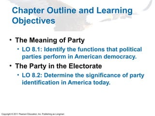 Copyright © 2011 Pearson Education, Inc. Publishing as Longman
Chapter Outline and Learning
Objectives
• The Meaning of Party
• LO 8.1: Identify the functions that political
parties perform in American democracy.
• The Party in the Electorate
• LO 8.2: Determine the significance of party
identification in America today.
 