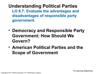 Understanding Political Parties
LO 8.7: Evaluate the advantages and
disadvantages of responsible party
government.
• Democracy and Responsible Party
Government: How Should We
Govern?
• American Political Parties and the
Scope of Government
To Learning Objectives
Copyright © 2011 Pearson Education, Inc. Publishing as Longman
 