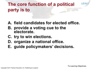 Copyright © 2011 Pearson Education, Inc. Publishing as Longman
The core function of a political
party is to
A. field candidates for elected office.
B. provide a voting cue to the
electorate.
C. try to win elections.
D. organize a national office.
E. guide policymakers’ decisions.
To Learning Objectives
LO 8.1
 