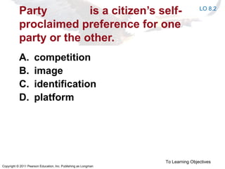 Copyright © 2011 Pearson Education, Inc. Publishing as Longman
Party is a citizen’s self-
proclaimed preference for one
party or the other.
A. competition
B. image
C. identification
D. platform
To Learning Objectives
LO 8.2
 