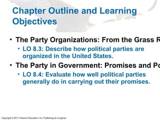 Copyright © 2011 Pearson Education, Inc. Publishing as Longman
Chapter Outline and Learning
Objectives
• The Party Organizations: From the Grass R
• LO 8.3: Describe how political parties are
organized in the United States.
• The Party in Government: Promises and Po
• LO 8.4: Evaluate how well political parties
generally do in carrying out their promises.
 