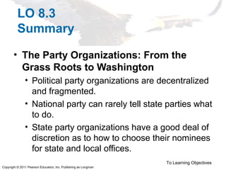 Copyright © 2011 Pearson Education, Inc. Publishing as Longman
LO 8.3
Summary
• The Party Organizations: From the
Grass Roots to Washington
• Political party organizations are decentralized
and fragmented.
• National party can rarely tell state parties what
to do.
• State party organizations have a good deal of
discretion as to how to choose their nominees
for state and local offices.
To Learning Objectives
 