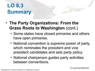 Copyright © 2011 Pearson Education, Inc. Publishing as Longman
LO 8.3
Summary
• The Party Organizations: From the
Grass Roots to Washington (cont.)
• Some states have closed primaries and others
have open primaries.
• National convention is supreme power of party,
which nominates the president and vice
president candidates and sets party policy.
• National chairperson guides party activities
between conventions.
To Learning Objectives
 