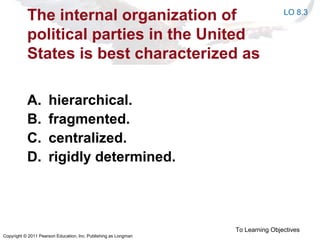 Copyright © 2011 Pearson Education, Inc. Publishing as Longman
The internal organization of
political parties in the United
States is best characterized as
A. hierarchical.
B. fragmented.
C. centralized.
D. rigidly determined.
To Learning Objectives
LO 8.3
 