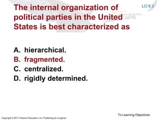 Copyright © 2011 Pearson Education, Inc. Publishing as Longman
The internal organization of
political parties in the United
States is best characterized as
A. hierarchical.
B. fragmented.
C. centralized.
D. rigidly determined.
To Learning Objectives
LO 8.3
 