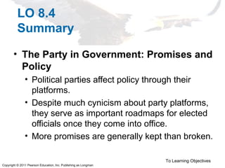 Copyright © 2011 Pearson Education, Inc. Publishing as Longman
LO 8.4
Summary
• The Party in Government: Promises and
Policy
• Political parties affect policy through their
platforms.
• Despite much cynicism about party platforms,
they serve as important roadmaps for elected
officials once they come into office.
• More promises are generally kept than broken.
To Learning Objectives
 