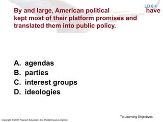 Copyright © 2011 Pearson Education, Inc. Publishing as Longman
By and large, American political have
kept most of their platform promises and
translated them into public policy.
A. agendas
B. parties
C. interest groups
D. ideologies
To Learning Objectives
LO 8.4
 